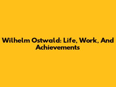 Wilhelm Ostwald: Life, Work, And Achievements
