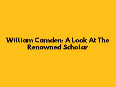 William Camden: A Look At The Renowned Scholar