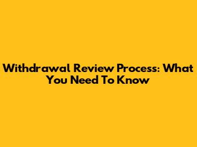 Withdrawal Review Process: What You Need To Know