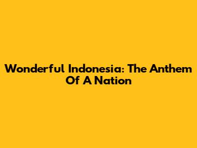 Wonderful Indonesia: The Anthem Of A Nation