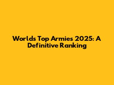 World's Top Armies 2025: A Definitive Ranking