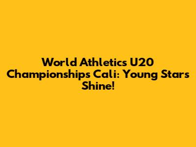 World Athletics U20 Championships Cali: Young Stars Shine!