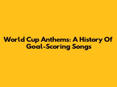 World Cup Anthems: A History Of Goal-Scoring Songs