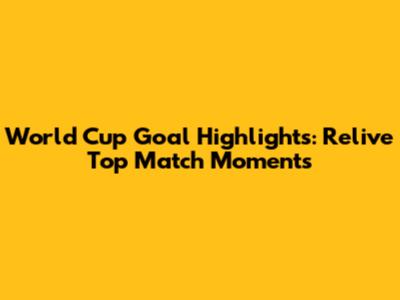 World Cup Goal Highlights: Relive Top Match Moments