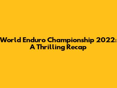 World Enduro Championship 2022: A Thrilling Recap
