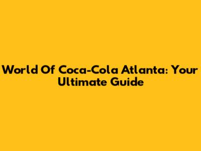 World Of Coca-Cola Atlanta: Your Ultimate Guide