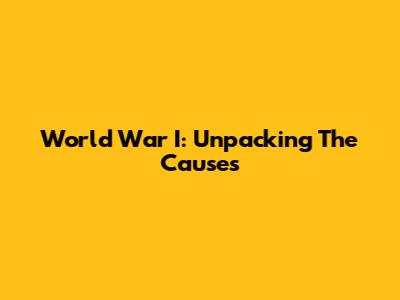 World War I: Unpacking The Causes
