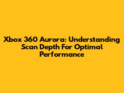 Xbox 360 Aurora: Understanding Scan Depth For Optimal Performance