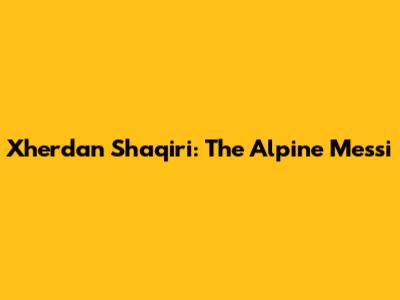 Xherdan Shaqiri: The Alpine Messi
