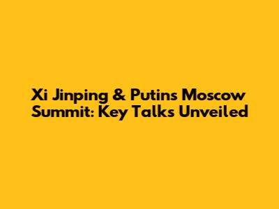 Xi Jinping & Putin's Moscow Summit: Key Talks Unveiled