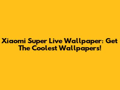 Xiaomi Super Live Wallpaper: Get The Coolest Wallpapers!