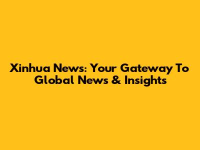 Xinhua News: Your Gateway To Global News & Insights