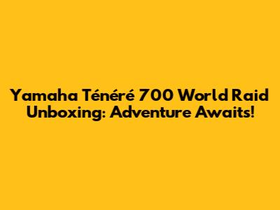 Yamaha Ténéré 700 World Raid Unboxing: Adventure Awaits!
