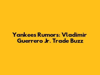 Yankees Rumors: Vladimir Guerrero Jr. Trade Buzz