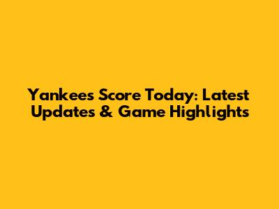 Yankees Score Today: Latest Updates & Game Highlights