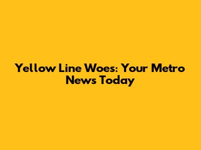 Yellow Line Woes: Your Metro News Today
