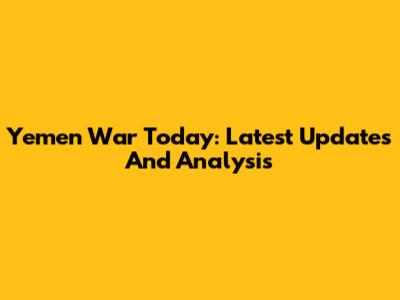 Yemen War Today: Latest Updates And Analysis