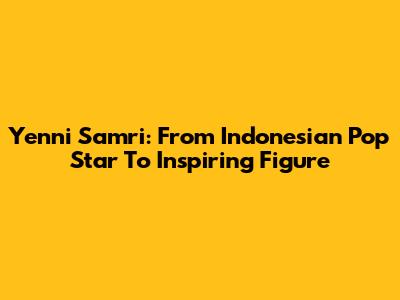 Yenni Samri: From Indonesian Pop Star To Inspiring Figure