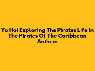 Yo Ho! Exploring The Pirate's Life In The 'Pirates Of The Caribbean' Anthem