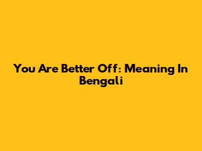 You Are Better Off: Meaning In Bengali