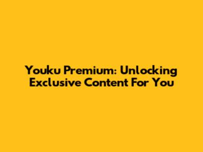 Youku Premium: Unlocking Exclusive Content For You