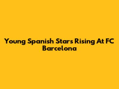 Young Spanish Stars Rising At FC Barcelona