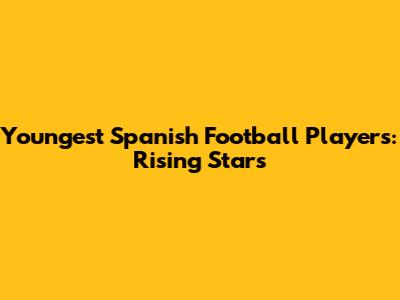 Youngest Spanish Football Players: Rising Stars