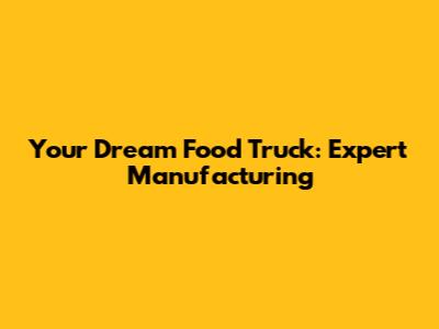 Your Dream Food Truck: Expert Manufacturing