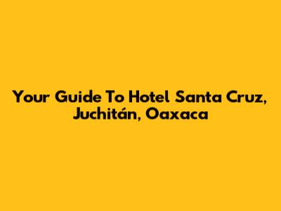 Your Guide To Hotel Santa Cruz, Juchitán, Oaxaca