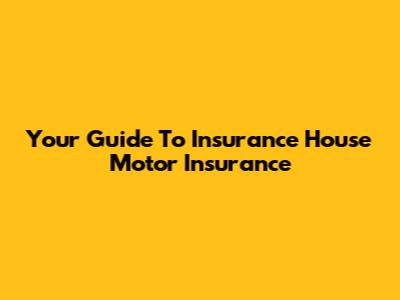Your Guide To Insurance House Motor Insurance