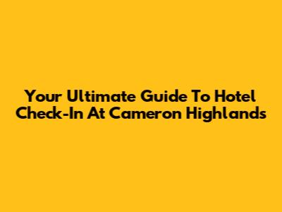 Your Ultimate Guide To Hotel Check-In At Cameron Highlands