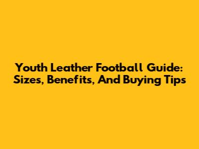 Youth Leather Football Guide: Sizes, Benefits, And Buying Tips