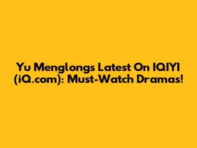Yu Menglong's Latest On IQIYI (iQ.com): Must-Watch Dramas!