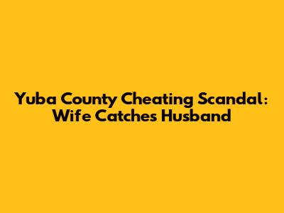 Yuba County Cheating Scandal: Wife Catches Husband