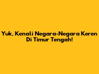Yuk, Kenali Negara-Negara Keren Di Timur Tengah!