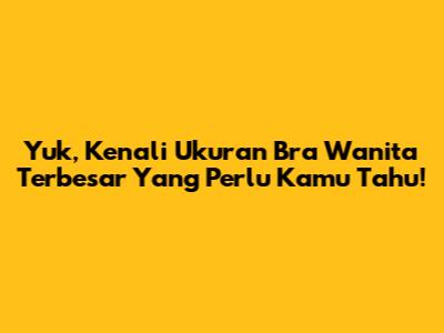 Yuk, Kenali Ukuran Bra Wanita Terbesar Yang Perlu Kamu Tahu!