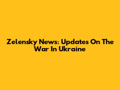 Zelensky News: Updates On The War In Ukraine