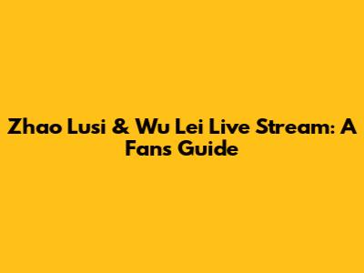 Zhao Lusi & Wu Lei Live Stream: A Fan's Guide