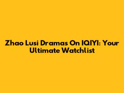 Zhao Lusi Dramas On IQIYI: Your Ultimate Watchlist