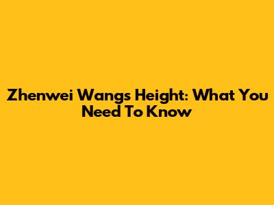 Zhenwei Wang's Height: What You Need To Know
