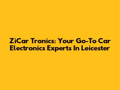 ZiCar Tronics: Your Go-To Car Electronics Experts In Leicester