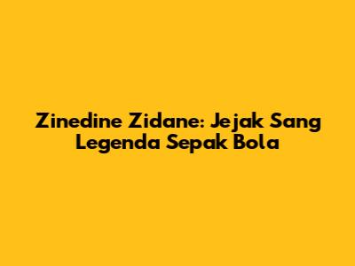 Zinedine Zidane: Jejak Sang Legenda Sepak Bola
