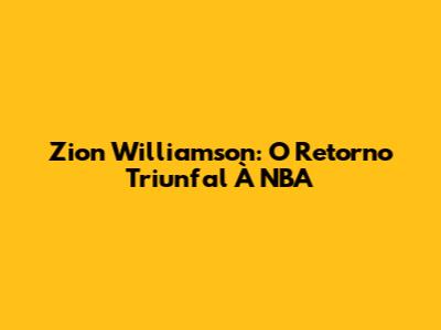 Zion Williamson: O Retorno Triunfal À NBA